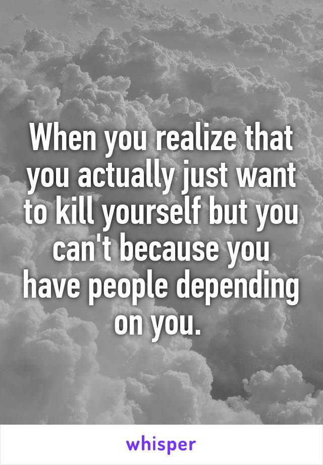 When you realize that you actually just want to kill yourself but you can't because you have people depending on you. 