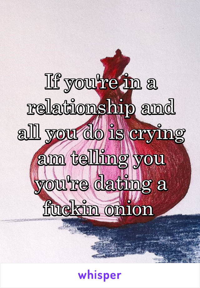 If you're in a relationship and all you do is crying am telling you you're dating a fuckin onion 