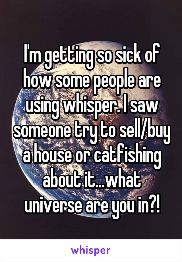 I'm getting so sick of how some people are using whisper. I saw someone try to sell/buy a house or catfishing about it...what universe are you in?!