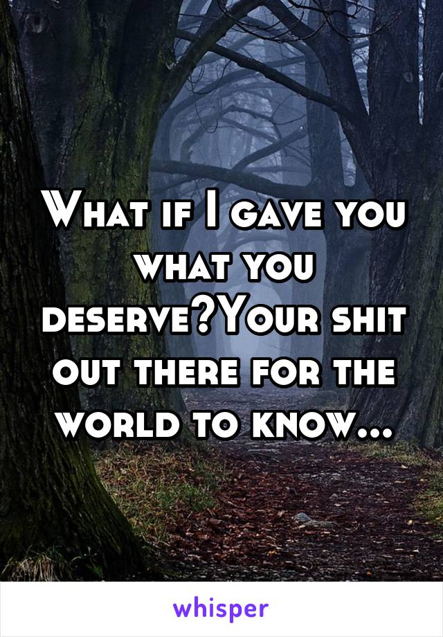 What if I gave you what you deserve?Your shit out there for the world to know...