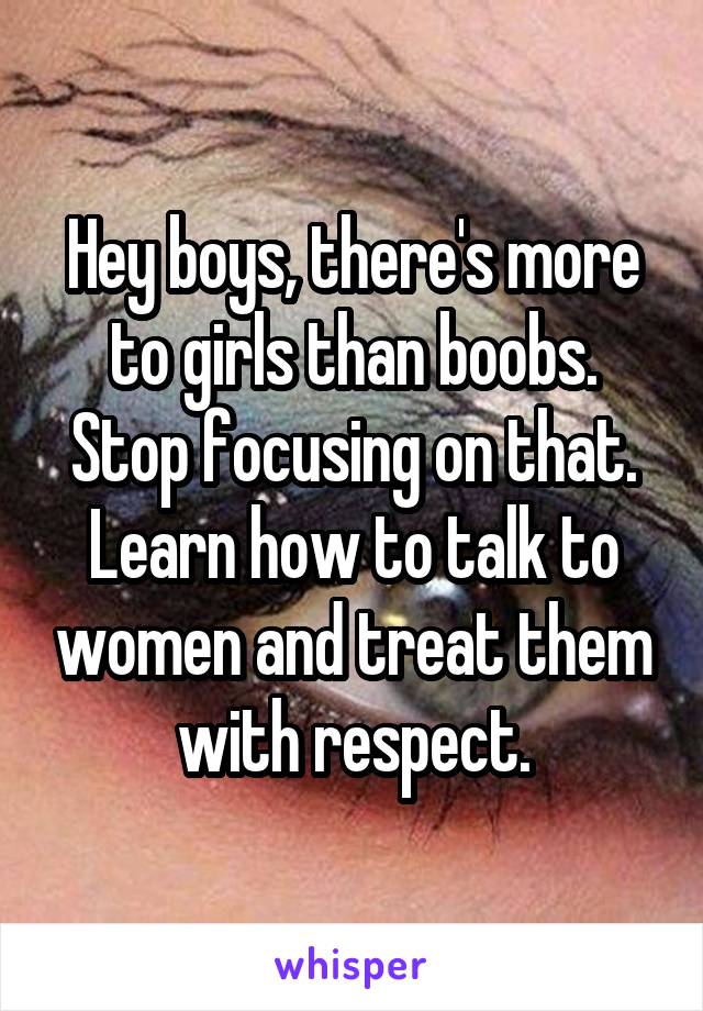 Hey boys, there's more to girls than boobs. Stop focusing on that. Learn how to talk to women and treat them with respect.