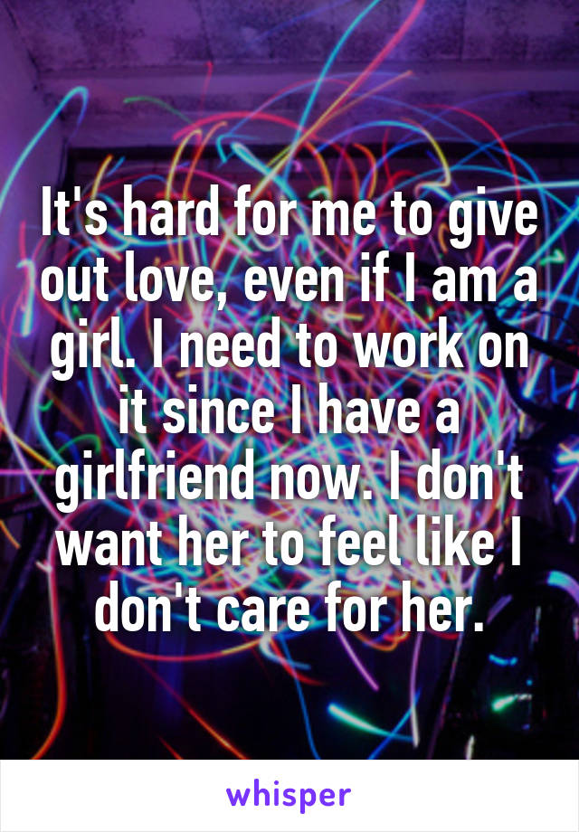 It's hard for me to give out love, even if I am a girl. I need to work on it since I have a girlfriend now. I don't want her to feel like I don't care for her.