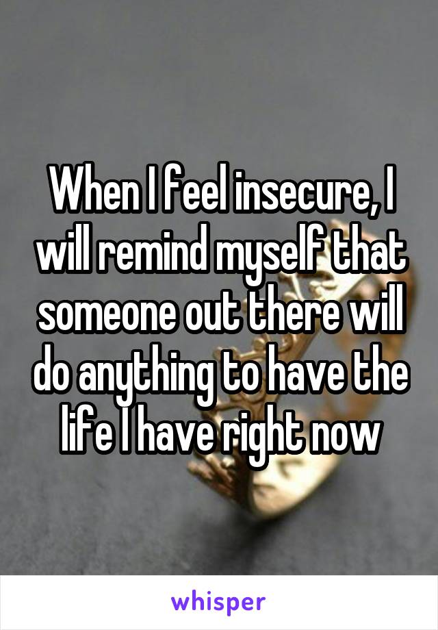 When I feel insecure, I will remind myself that someone out there will do anything to have the life I have right now