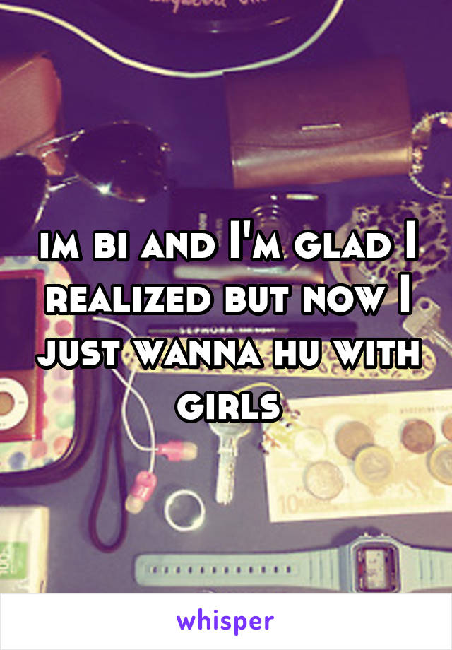 im bi and I'm glad I realized but now I just wanna hu with girls