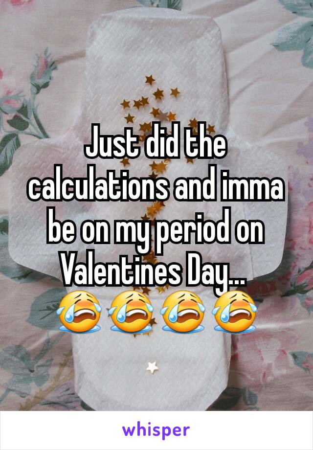 Just did the calculations and imma be on my period on Valentines Day... 
😭😭😭😭