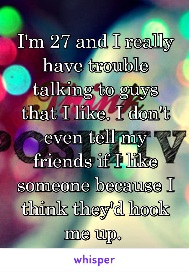 I'm 27 and I really have trouble talking to guys that I like. I don't even tell my friends if I like someone because I think they'd hook me up. 