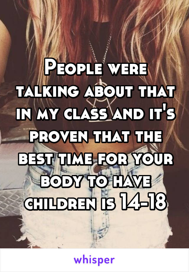 People were talking about that in my class and it's proven that the best time for your body to have children is 14-18