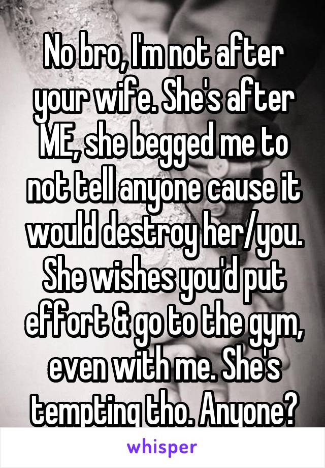 No bro, I'm not after your wife. She's after ME, she begged me to not tell anyone cause it would destroy her/you. She wishes you'd put effort & go to the gym, even with me. She's tempting tho. Anyone?