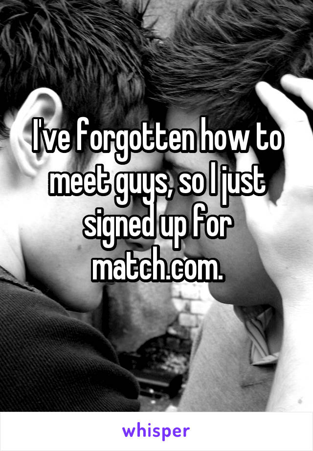 I've forgotten how to meet guys, so I just signed up for match.com.
