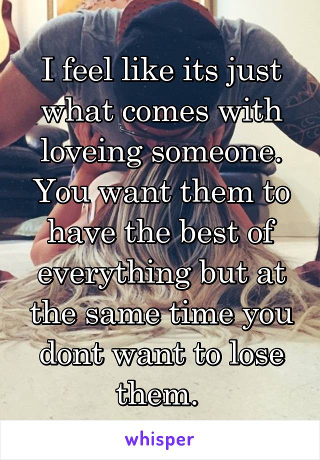 I feel like its just what comes with loveing someone. You want them to have the best of everything but at the same time you dont want to lose them. 