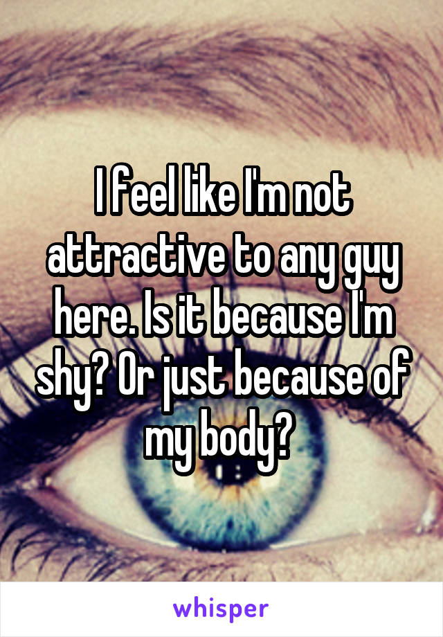 I feel like I'm not attractive to any guy here. Is it because I'm shy? Or just because of my body? 