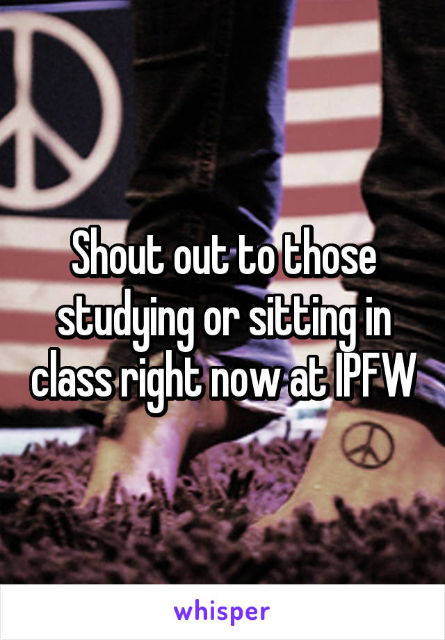 Shout out to those studying or sitting in class right now at IPFW