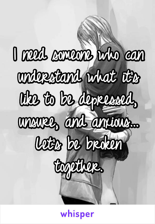 I need someone who can understand what it's like to be depressed, unsure, and anxious... Let's be broken together.