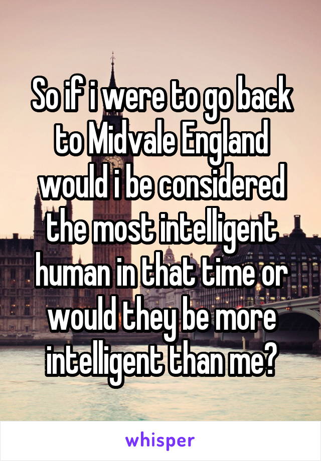 So if i were to go back to Midvale England would i be considered the most intelligent human in that time or would they be more intelligent than me?