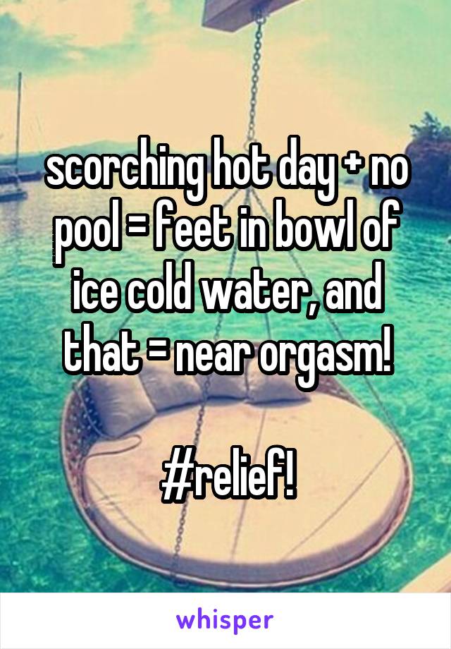 scorching hot day + no pool = feet in bowl of ice cold water, and that = near orgasm!

#relief!