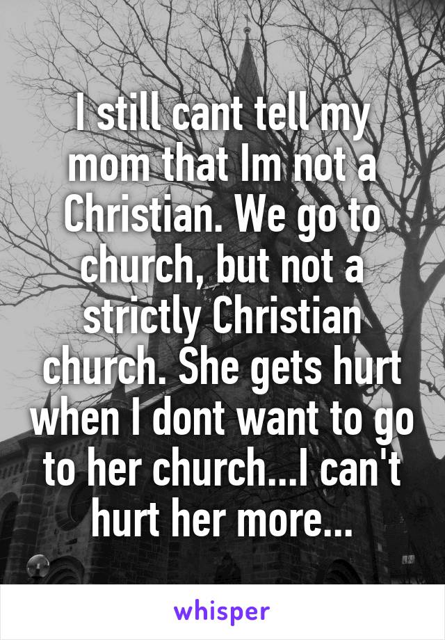 I still cant tell my mom that Im not a Christian. We go to church, but not a strictly Christian church. She gets hurt when I dont want to go to her church...I can't hurt her more...