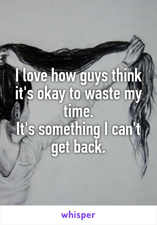 I love how guys think it's okay to waste my time.
It's something I can't get back.