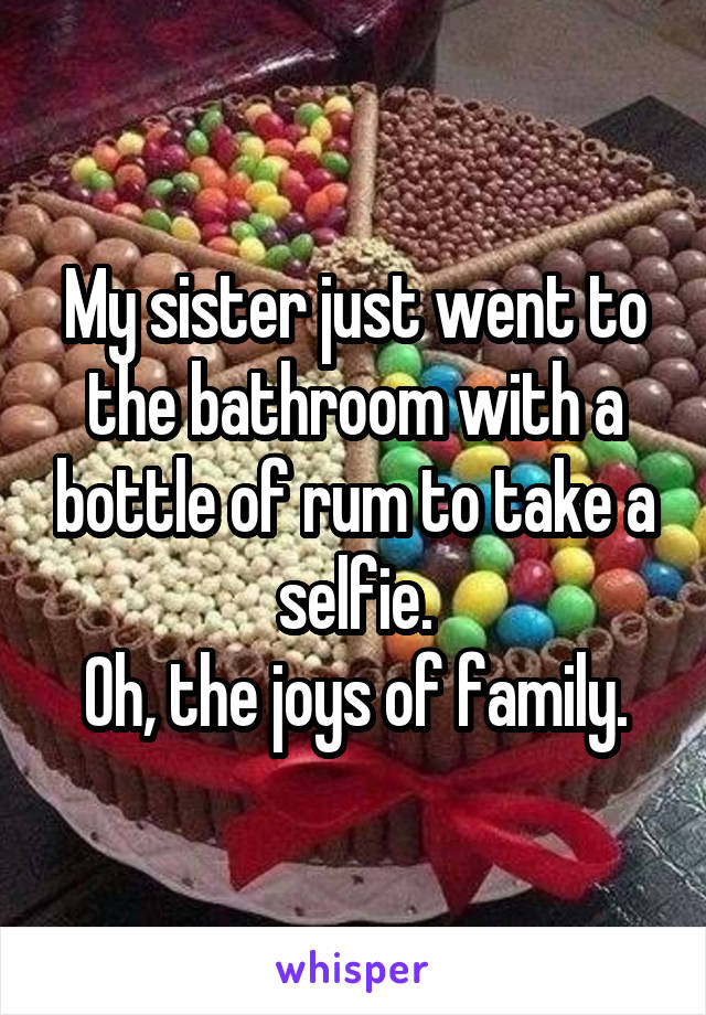 My sister just went to the bathroom with a bottle of rum to take a selfie.
Oh, the joys of family.