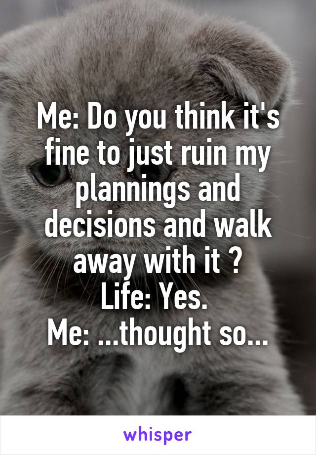 Me: Do you think it's fine to just ruin my plannings and decisions and walk away with it ?
Life: Yes. 
Me: ...thought so...