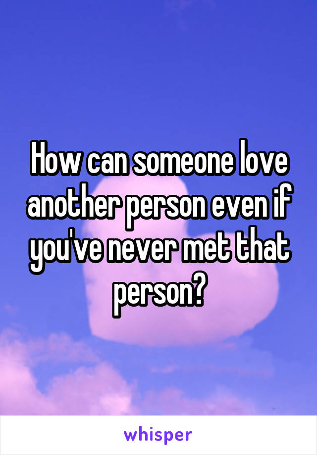 How can someone love another person even if you've never met that person?