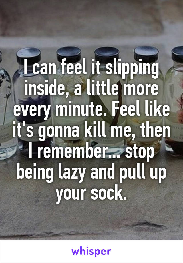 I can feel it slipping inside, a little more every minute. Feel like it's gonna kill me, then I remember... stop being lazy and pull up your sock.