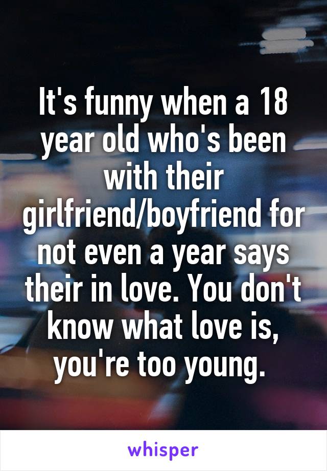 It's funny when a 18 year old who's been with their girlfriend/boyfriend for not even a year says their in love. You don't know what love is, you're too young. 