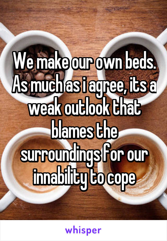 We make our own beds. As much as i agree, its a weak outlook that blames the surroundings for our innability to cope