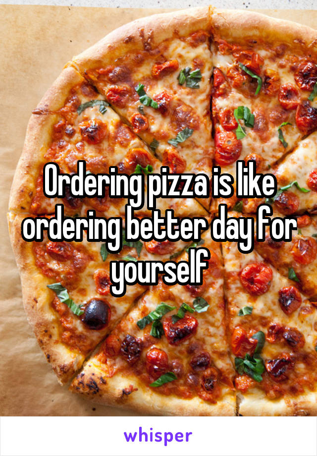 Ordering pizza is like ordering better day for yourself