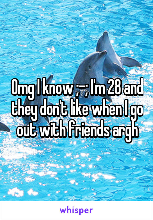 Omg I know ;-; I'm 28 and they don't like when I go out with friends argh
