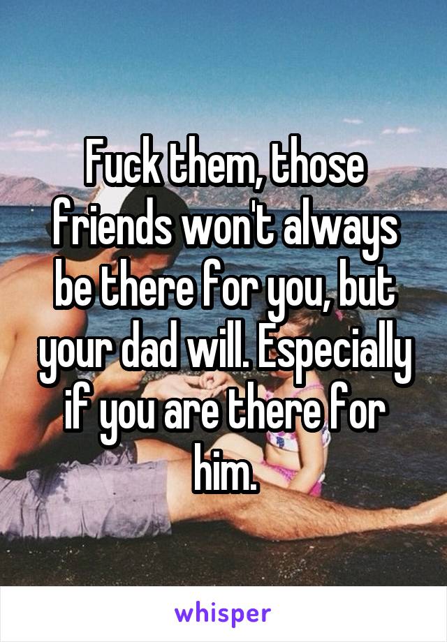 Fuck them, those friends won't always be there for you, but your dad will. Especially if you are there for him.