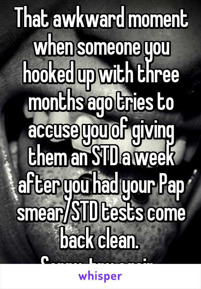 That awkward moment when someone you hooked up with three months ago tries to accuse you of giving them an STD a week after you had your Pap smear/STD tests come back clean. 
Sorry, try again. 