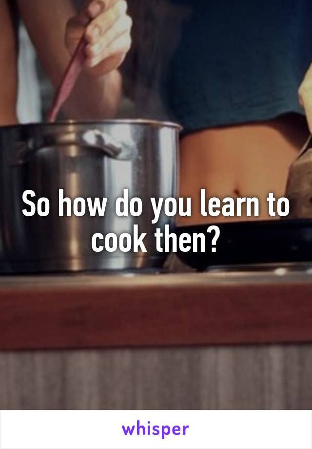 So how do you learn to cook then?