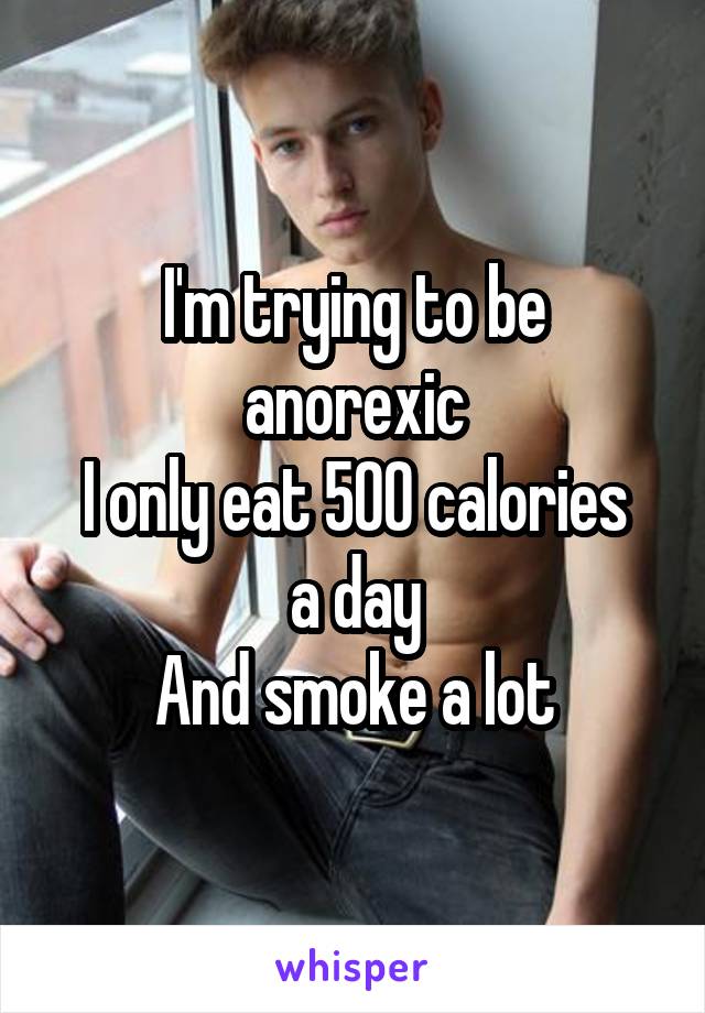 I'm trying to be anorexic
I only eat 500 calories a day
And smoke a lot