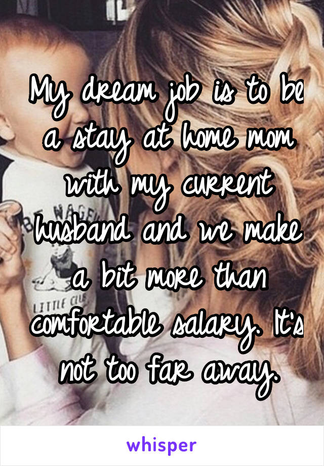 My dream job is to be a stay at home mom with my current husband and we make a bit more than comfortable salary. It's not too far away.