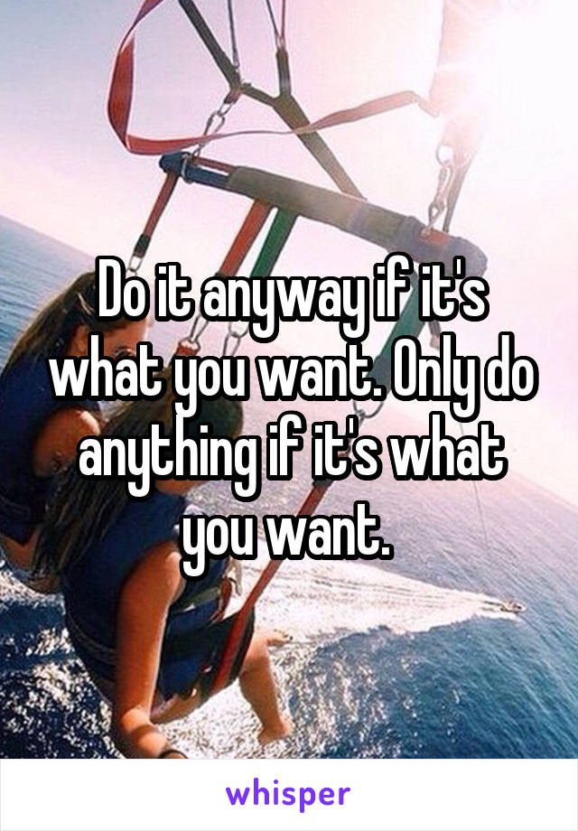 Do it anyway if it's what you want. Only do anything if it's what you want. 