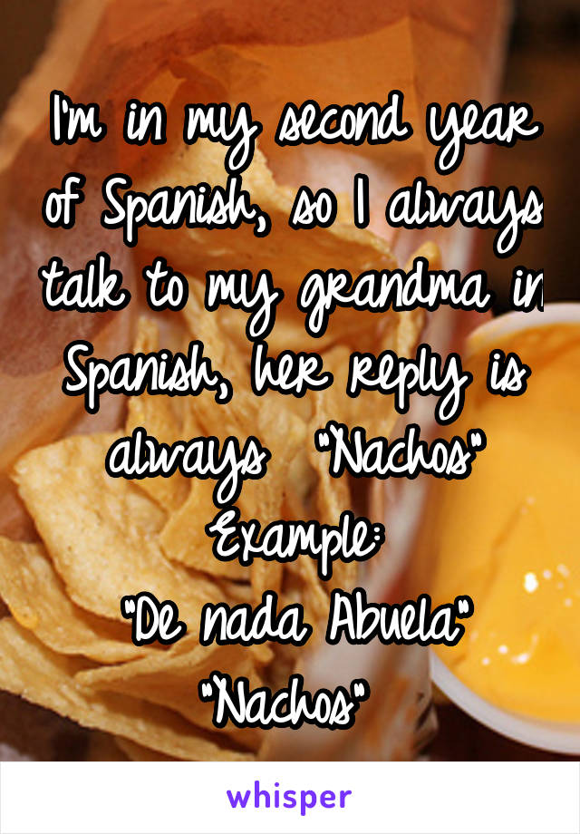 I'm in my second year of Spanish, so I always talk to my grandma in Spanish, her reply is always  "Nachos"
Example:
"De nada Abuela"
"Nachos" 