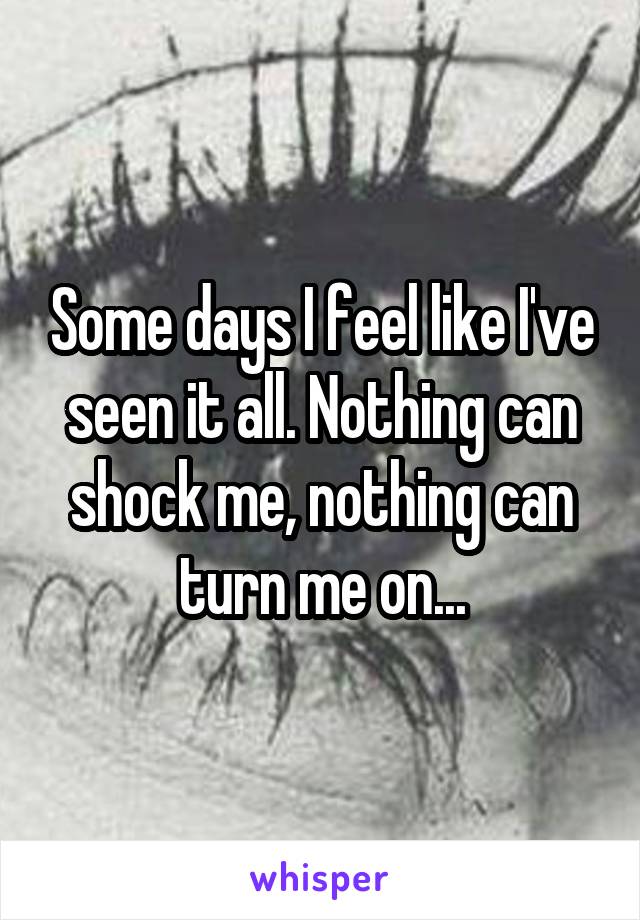 Some days I feel like I've seen it all. Nothing can shock me, nothing can turn me on...