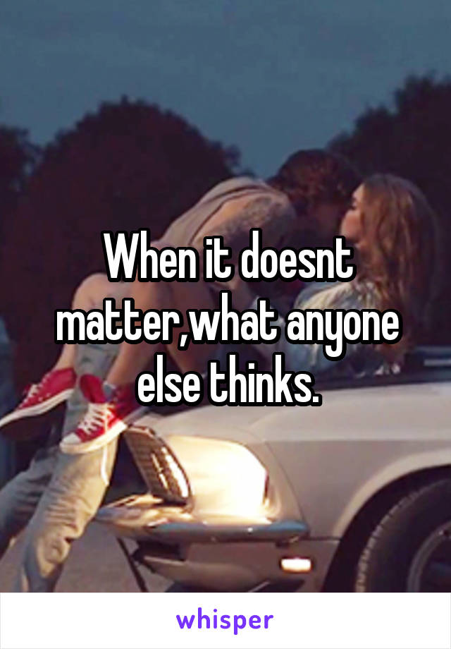 When it doesnt matter,what anyone else thinks.