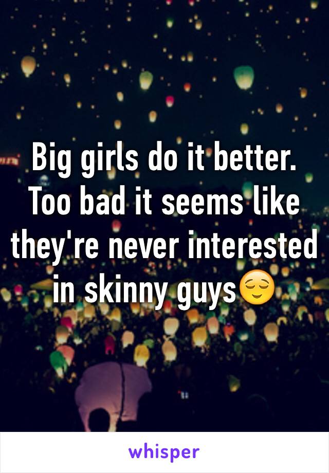 Big girls do it better. Too bad it seems like they're never interested in skinny guys😌