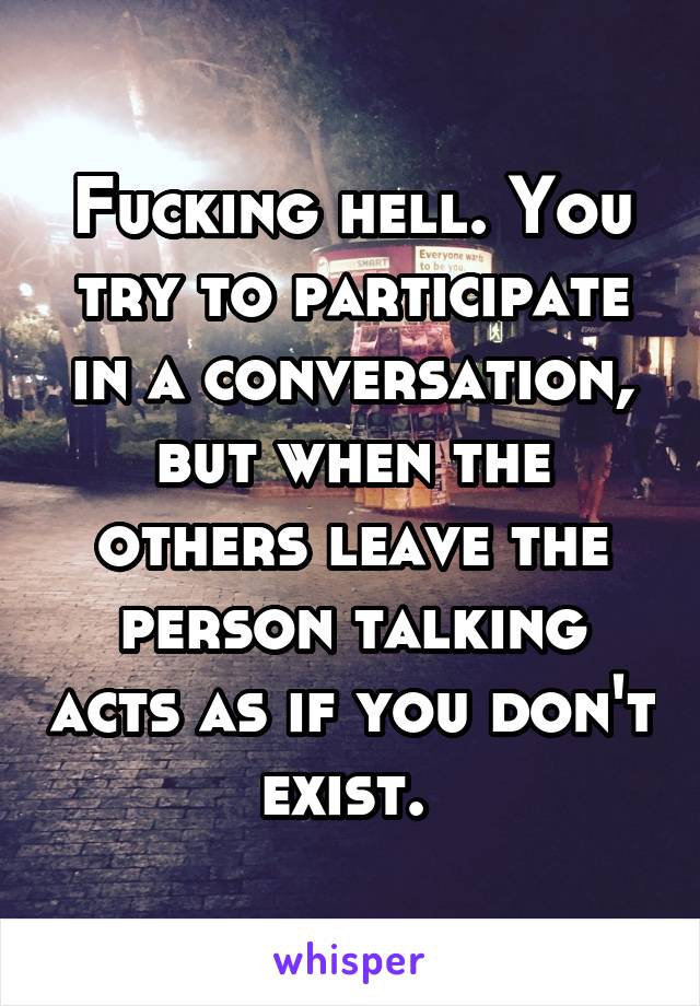 Fucking hell. You try to participate in a conversation, but when the others leave the person talking acts as if you don't exist. 