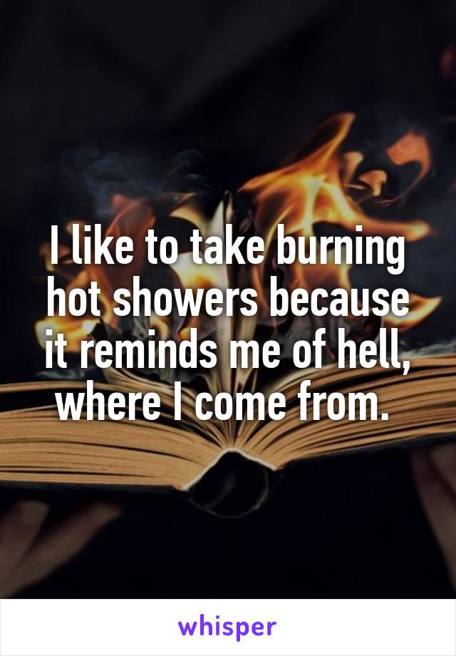 I like to take burning hot showers because it reminds me of hell, where I come from. 