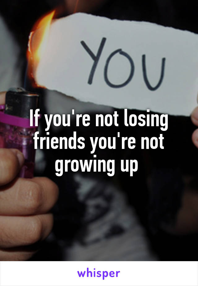 If you're not losing friends you're not growing up 