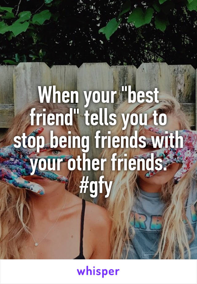 When your "best friend" tells you to stop being friends with your other friends. #gfy 