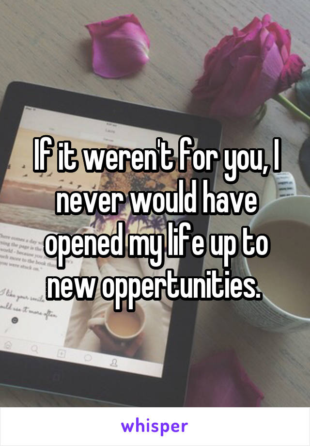 If it weren't for you, I never would have opened my life up to new oppertunities. 