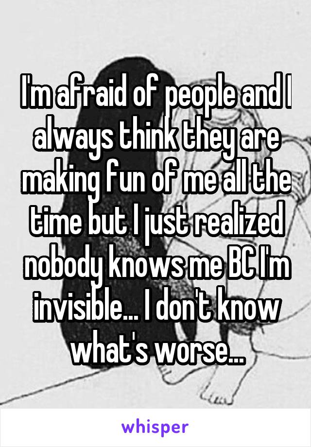 I'm afraid of people and I always think they are making fun of me all the time but I just realized nobody knows me BC I'm invisible... I don't know what's worse...