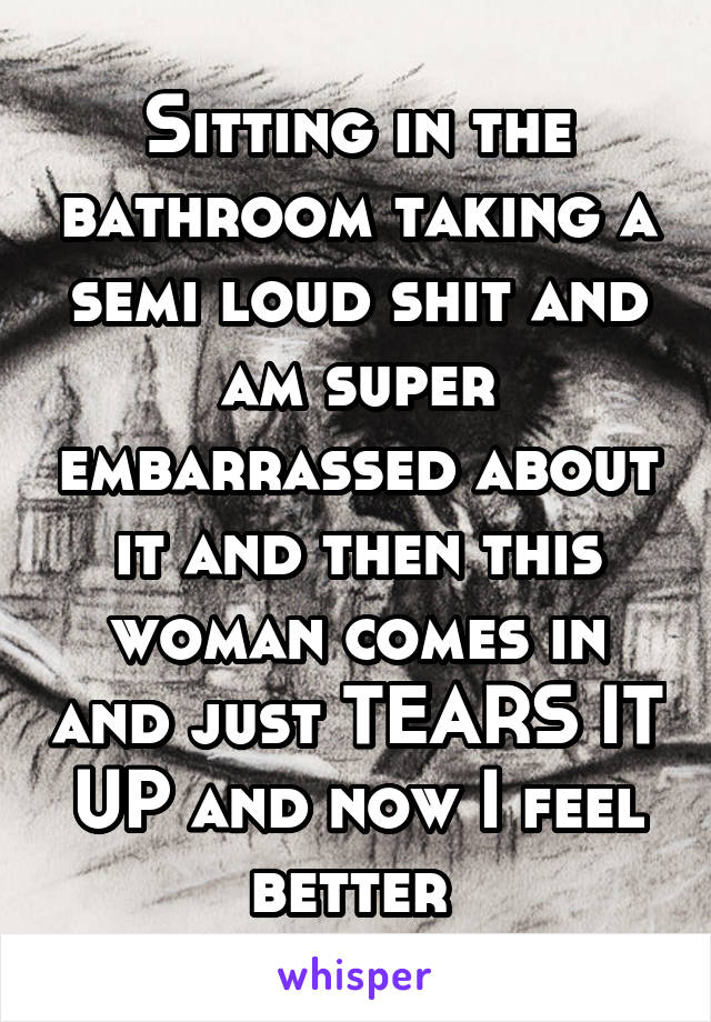 Sitting in the bathroom taking a semi loud shit and am super embarrassed about it and then this woman comes in and just TEARS IT UP and now I feel better 