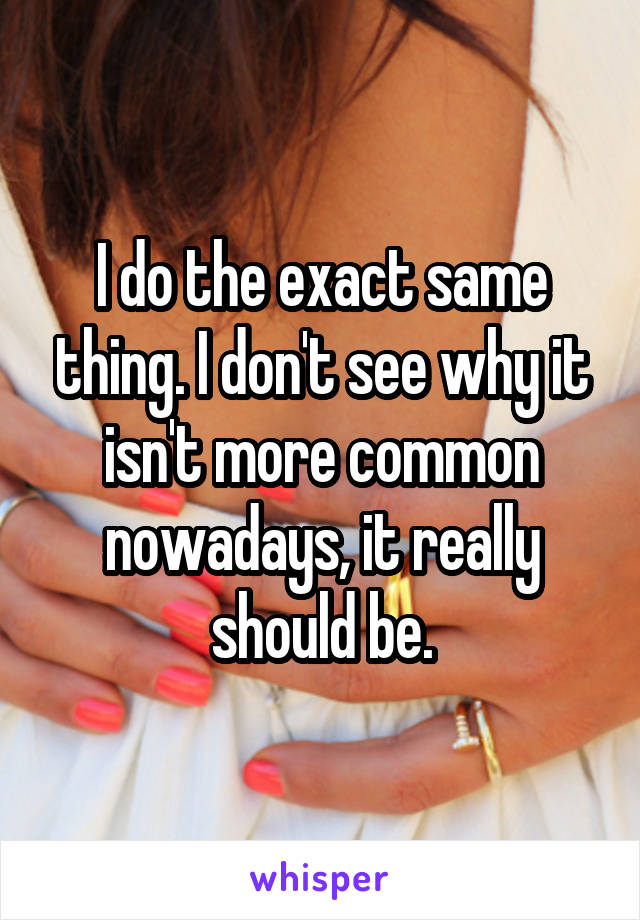 I do the exact same thing. I don't see why it isn't more common nowadays, it really should be.