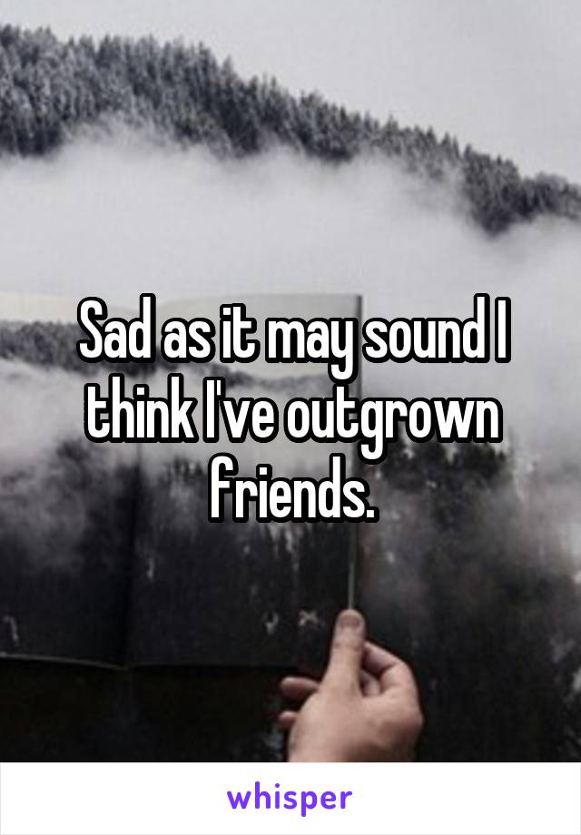 Sad as it may sound I think I've outgrown friends.