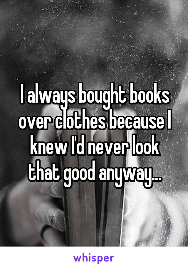 I always bought books over clothes because I knew I'd never look that good anyway...