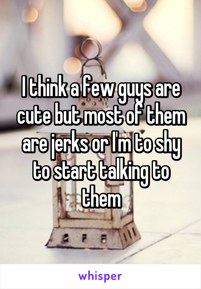 I think a few guys are cute but most of them are jerks or I'm to shy to start talking to them